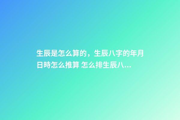 生辰是怎么算的，生辰八字的年月日時怎么推算 怎么排生辰八字，如何排生辰八字